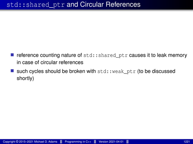 std::shared_ptr and Circular References
■ reference counting nature of std::shared_ptr causes it to leak memory
in case of circular references
■ such cycles should be broken with std::weak_ptr (to be discussed
shortly)
Copyright © 2015–2021 Michael D. Adams Programming in C++ Version 2021-04-01 1221
 