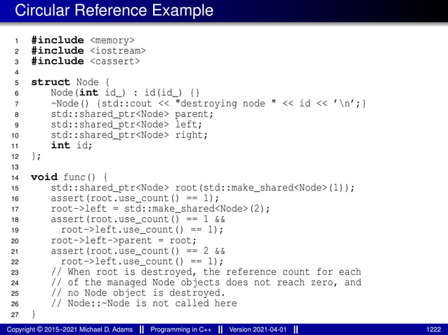 Circular Reference Example
1 #include <memory>
2 #include <iostream>
3 #include <cassert>
4
5 struct Node {
6 Node(int id_) : id(id_) {}
7 ~Node() {std::cout << "destroying node " << id << ’n’;}
8 std::shared_ptr<Node> parent;
9 std::shared_ptr<Node> left;
10 std::shared_ptr<Node> right;
11 int id;
12 };
13
14 void func() {
15 std::shared_ptr<Node> root(std::make_shared<Node>(1));
16 assert(root.use_count() == 1);
17 root->left = std::make_shared<Node>(2);
18 assert(root.use_count() == 1 &&
19 root->left.use_count() == 1);
20 root->left->parent = root;
21 assert(root.use_count() == 2 &&
22 root->left.use_count() == 1);
23 // When root is destroyed, the reference count for each
24 // of the managed Node objects does not reach zero, and
25 // no Node object is destroyed.
26 // Node::~Node is not called here
27 }
Copyright © 2015–2021 Michael D. Adams Programming in C++ Version 2021-04-01 1222
 
