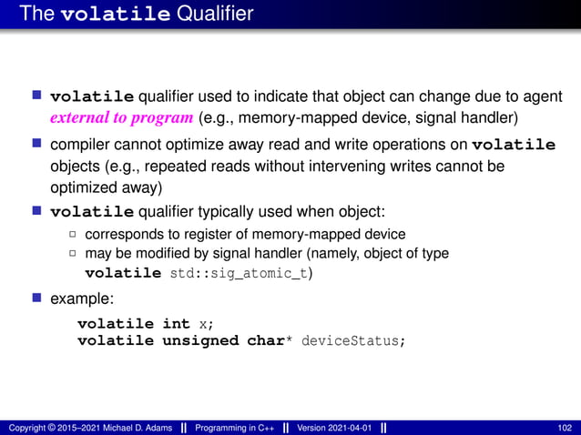 The volatile Qualifier
■ volatile qualifier used to indicate that object can change due to agent
external to program (e.g., memory-mapped device, signal handler)
■ compiler cannot optimize away read and write operations on volatile
objects (e.g., repeated reads without intervening writes cannot be
optimized away)
■ volatile qualifier typically used when object:
2 corresponds to register of memory-mapped device
2 may be modified by signal handler (namely, object of type
volatile std::sig_atomic_t)
■ example:
volatile int x;
volatile unsigned char* deviceStatus;
Copyright © 2015–2021 Michael D. Adams Programming in C++ Version 2021-04-01 102
 