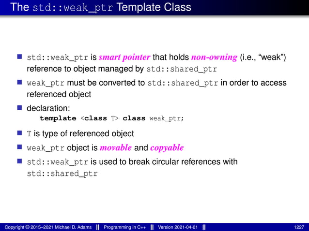 The std::weak_ptr Template Class
■ std::weak_ptr is smart pointer that holds non-owning (i.e., “weak”)
reference to object managed by std::shared_ptr
■ weak_ptr must be converted to std::shared_ptr in order to access
referenced object
■ declaration:
template <class T> class weak_ptr;
■ T is type of referenced object
■ weak_ptr object is movable and copyable
■ std::weak_ptr is used to break circular references with
std::shared_ptr
Copyright © 2015–2021 Michael D. Adams Programming in C++ Version 2021-04-01 1227
 