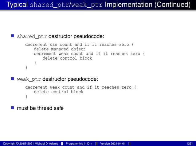 Typical shared_ptr/weak_ptr Implementation (Continued)
■ shared_ptr destructor pseudocode:
decrement use count and if it reaches zero {
delete managed object
decrement weak count and if it reaches zero {
delete control block
}
}
■ weak_ptr destructor pseudocode:
decrement weak count and if it reaches zero {
delete control block
}
■ must be thread safe
Copyright © 2015–2021 Michael D. Adams Programming in C++ Version 2021-04-01 1231
 