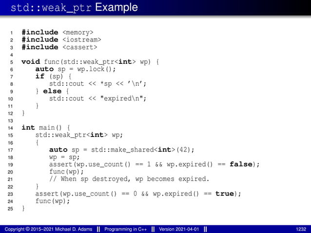 std::weak_ptr Example
1 #include <memory>
2 #include <iostream>
3 #include <cassert>
4
5 void func(std::weak_ptr<int> wp) {
6 auto sp = wp.lock();
7 if (sp) {
8 std::cout << *sp << ’n’;
9 } else {
10 std::cout << "expiredn";
11 }
12 }
13
14 int main() {
15 std::weak_ptr<int> wp;
16 {
17 auto sp = std::make_shared<int>(42);
18 wp = sp;
19 assert(wp.use_count() == 1 && wp.expired() == false);
20 func(wp);
21 // When sp destroyed, wp becomes expired.
22 }
23 assert(wp.use_count() == 0 && wp.expired() == true);
24 func(wp);
25 }
Copyright © 2015–2021 Michael D. Adams Programming in C++ Version 2021-04-01 1232
 