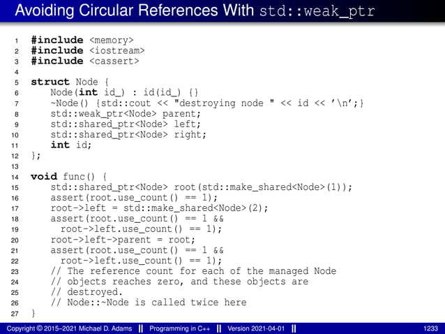Avoiding Circular References With std::weak_ptr
1 #include <memory>
2 #include <iostream>
3 #include <cassert>
4
5 struct Node {
6 Node(int id_) : id(id_) {}
7 ~Node() {std::cout << "destroying node " << id << ’n’;}
8 std::weak_ptr<Node> parent;
9 std::shared_ptr<Node> left;
10 std::shared_ptr<Node> right;
11 int id;
12 };
13
14 void func() {
15 std::shared_ptr<Node> root(std::make_shared<Node>(1));
16 assert(root.use_count() == 1);
17 root->left = std::make_shared<Node>(2);
18 assert(root.use_count() == 1 &&
19 root->left.use_count() == 1);
20 root->left->parent = root;
21 assert(root.use_count() == 1 &&
22 root->left.use_count() == 1);
23 // The reference count for each of the managed Node
24 // objects reaches zero, and these objects are
25 // destroyed.
26 // Node::~Node is called twice here
27 }
Copyright © 2015–2021 Michael D. Adams Programming in C++ Version 2021-04-01 1233
 