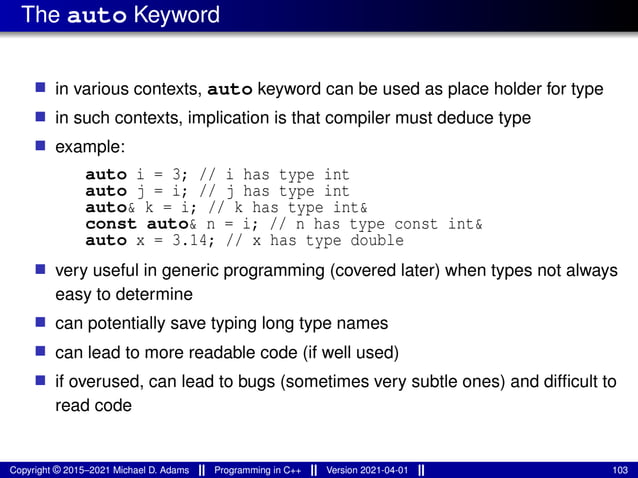 The auto Keyword
■ in various contexts, auto keyword can be used as place holder for type
■ in such contexts, implication is that compiler must deduce type
■ example:
auto i = 3; // i has type int
auto j = i; // j has type int
auto& k = i; // k has type int&
const auto& n = i; // n has type const int&
auto x = 3.14; // x has type double
■ very useful in generic programming (covered later) when types not always
easy to determine
■ can potentially save typing long type names
■ can lead to more readable code (if well used)
■ if overused, can lead to bugs (sometimes very subtle ones) and difficult to
read code
Copyright © 2015–2021 Michael D. Adams Programming in C++ Version 2021-04-01 103
 