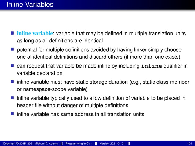 Inline Variables
■ inline variable: variable that may be defined in multiple translation units
as long as all definitions are identical
■ potential for multiple definitions avoided by having linker simply choose
one of identical definitions and discard others (if more than one exists)
■ can request that variable be made inline by including inline qualifier in
variable declaration
■ inline variable must have static storage duration (e.g., static class member
or namespace-scope variable)
■ inline variable typically used to allow definition of variable to be placed in
header file without danger of multiple definitions
■ inline variable has same address in all translation units
Copyright © 2015–2021 Michael D. Adams Programming in C++ Version 2021-04-01 104
 