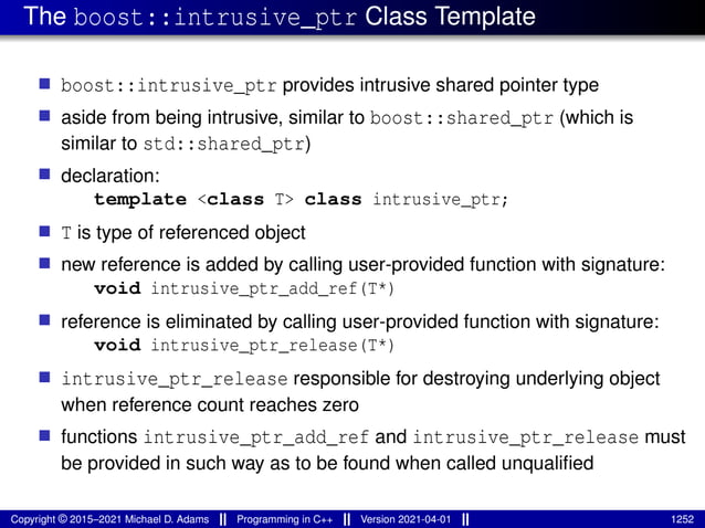 The boost::intrusive_ptr Class Template
■ boost::intrusive_ptr provides intrusive shared pointer type
■ aside from being intrusive, similar to boost::shared_ptr (which is
similar to std::shared_ptr)
■ declaration:
template <class T> class intrusive_ptr;
■ T is type of referenced object
■ new reference is added by calling user-provided function with signature:
void intrusive_ptr_add_ref(T*)
■ reference is eliminated by calling user-provided function with signature:
void intrusive_ptr_release(T*)
■ intrusive_ptr_release responsible for destroying underlying object
when reference count reaches zero
■ functions intrusive_ptr_add_ref and intrusive_ptr_release must
be provided in such way as to be found when called unqualified
Copyright © 2015–2021 Michael D. Adams Programming in C++ Version 2021-04-01 1252
 