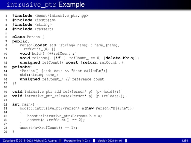intrusive_ptr Example
1 #include <boost/intrusive_ptr.hpp>
2 #include <iostream>
3 #include <string>
4 #include <cassert>
5
6 class Person {
7 public:
8 Person(const std::string& name) : name_(name),
9 refCount_(0) {}
10 void hold() {++refCount_;}
11 void release() {if (--refCount_ == 0) {delete this;}}
12 unsigned refCount() const {return refCount_;}
13 private:
14 ~Person() {std::cout << "dtor calledn";}
15 std::string name_;
16 unsigned refCount_; // reference count
17 };
18
19 void intrusive_ptr_add_ref(Person* p) {p->hold();}
20 void intrusive_ptr_release(Person* p) {p->release();}
21
22 int main() {
23 boost::intrusive_ptr<Person> a(new Person("Bjarne"));
24 {
25 boost::intrusive_ptr<Person> b = a;
26 assert(a->refCount() == 2);
27 }
28 assert(a->refCount() == 1);
29 }
Copyright © 2015–2021 Michael D. Adams Programming in C++ Version 2021-04-01 1254
 