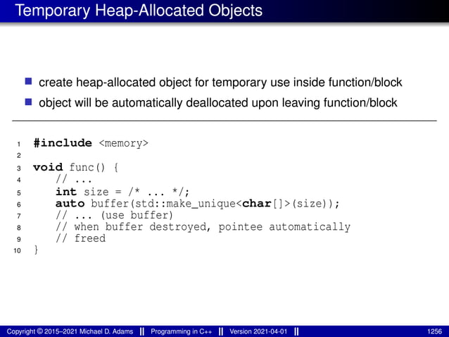 Temporary Heap-Allocated Objects
■ create heap-allocated object for temporary use inside function/block
■ object will be automatically deallocated upon leaving function/block
1 #include <memory>
2
3 void func() {
4 // ...
5 int size = /* ... */;
6 auto buffer(std::make_unique<char[]>(size));
7 // ... (use buffer)
8 // when buffer destroyed, pointee automatically
9 // freed
10 }
Copyright © 2015–2021 Michael D. Adams Programming in C++ Version 2021-04-01 1256
 
