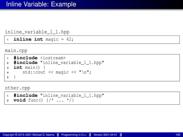 Inline Variable: Example
inline_variable_1_1.hpp
1 inline int magic = 42;
main.cpp
1 #include <iostream>
2 #include "inline_variable_1_1.hpp"
3 int main() {
4 std::cout << magic << "n";
5 }
other.cpp
1 #include "inline_variable_1_1.hpp"
2 void func() {/* ... */}
Copyright © 2015–2021 Michael D. Adams Programming in C++ Version 2021-04-01 105
 
