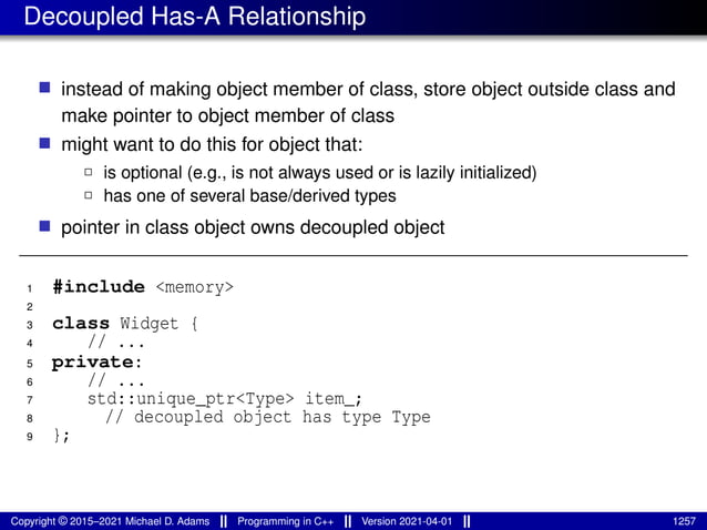 Decoupled Has-A Relationship
■ instead of making object member of class, store object outside class and
make pointer to object member of class
■ might want to do this for object that:
2 is optional (e.g., is not always used or is lazily initialized)
2 has one of several base/derived types
■ pointer in class object owns decoupled object
1 #include <memory>
2
3 class Widget {
4 // ...
5 private:
6 // ...
7 std::unique_ptr<Type> item_;
8 // decoupled object has type Type
9 };
Copyright © 2015–2021 Michael D. Adams Programming in C++ Version 2021-04-01 1257
 