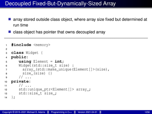 Decoupled Fixed-But-Dynamically-Sized Array
■ array stored outside class object, where array size fixed but determined at
run time
■ class object has pointer that owns decoupled array
1 #include <memory>
2
3 class Widget {
4 public:
5 using Element = int;
6 Widget(std::size_t size) :
7 array_(std::make_unique(Element[]>(size),
8 size_(size) {}
9 // ...
10 private:
11 // ...
12 std::unique_ptr<Element[]> array_;
13 std::size_t size_;
14 };
Copyright © 2015–2021 Michael D. Adams Programming in C++ Version 2021-04-01 1258
 