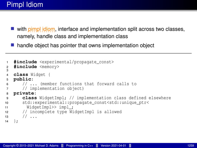 Pimpl Idiom
■ with ..............
pimpl idiom, interface and implementation split across two classes,
namely, handle class and implementation class
■ handle object has pointer that owns implementation object
1 #include <experimental/propagate_const>
2 #include <memory>
3
4 class Widget {
5 public:
6 // ... (member functions that forward calls to
7 // implementation object)
8 private:
9 class WidgetImpl; // implementation class defined elsewhere
10 std::experimental::propagate_const<std::unique_ptr<
11 WidgetImpl>> impl_;
12 // incomplete type WidgetImpl is allowed
13 // ...
14 };
Copyright © 2015–2021 Michael D. Adams Programming in C++ Version 2021-04-01 1259
 