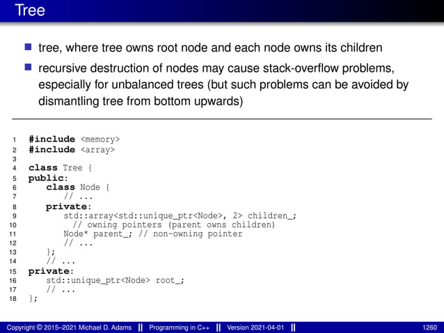 Tree
■ tree, where tree owns root node and each node owns its children
■ recursive destruction of nodes may cause stack-overflow problems,
especially for unbalanced trees (but such problems can be avoided by
dismantling tree from bottom upwards)
1 #include <memory>
2 #include <array>
3
4 class Tree {
5 public:
6 class Node {
7 // ...
8 private:
9 std::array<std::unique_ptr<Node>, 2> children_;
10 // owning pointers (parent owns children)
11 Node* parent_; // non-owning pointer
12 // ...
13 };
14 // ...
15 private:
16 std::unique_ptr<Node> root_;
17 // ...
18 };
Copyright © 2015–2021 Michael D. Adams Programming in C++ Version 2021-04-01 1260
 