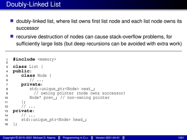 Doubly-Linked List
■ doubly-linked list, where list owns first list node and each list node owns its
successor
■ recursive destruction of nodes can cause stack-overflow problems, for
sufficiently large lists (but deep recursions can be avoided with extra work)
1 #include <memory>
2
3 class List {
4 public:
5 class Node {
6 // ...
7 private:
8 std::unique_ptr<Node> next_;
9 // owning pointer (node owns successor)
10 Node* prev_; // non-owning pointer
11 };
12 // ...
13 private:
14 // ...
15 std::unique_ptr<Node> head_;
16 };
Copyright © 2015–2021 Michael D. Adams Programming in C++ Version 2021-04-01 1261
 