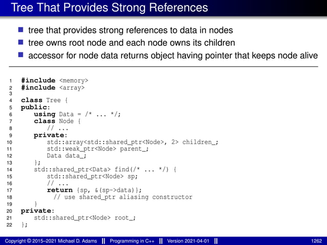 Tree That Provides Strong References
■ tree that provides strong references to data in nodes
■ tree owns root node and each node owns its children
■ accessor for node data returns object having pointer that keeps node alive
1 #include <memory>
2 #include <array>
3
4 class Tree {
5 public:
6 using Data = /* ... */;
7 class Node {
8 // ...
9 private:
10 std::array<std::shared_ptr<Node>, 2> children_;
11 std::weak_ptr<Node> parent_;
12 Data data_;
13 };
14 std::shared_ptr<Data> find(/* ... */) {
15 std::shared_ptr<Node> sp;
16 // ...
17 return {sp, &(sp->data)};
18 // use shared_ptr aliasing constructor
19 }
20 private:
21 std::shared_ptr<Node> root_;
22 };
Copyright © 2015–2021 Michael D. Adams Programming in C++ Version 2021-04-01 1262
 