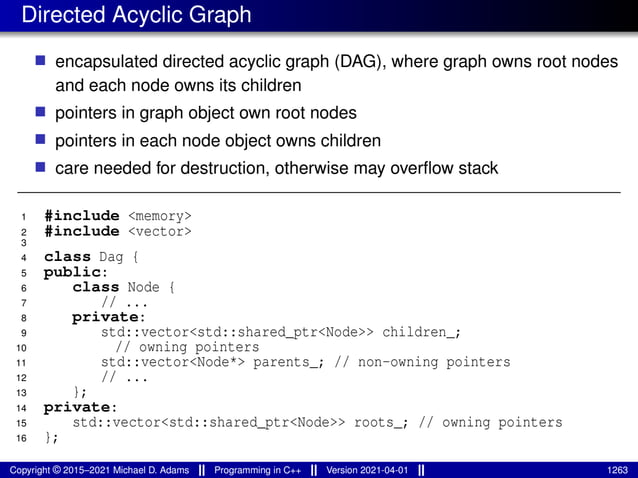 Directed Acyclic Graph
■ encapsulated directed acyclic graph (DAG), where graph owns root nodes
and each node owns its children
■ pointers in graph object own root nodes
■ pointers in each node object owns children
■ care needed for destruction, otherwise may overflow stack
1 #include <memory>
2 #include <vector>
3
4 class Dag {
5 public:
6 class Node {
7 // ...
8 private:
9 std::vector<std::shared_ptr<Node>> children_;
10 // owning pointers
11 std::vector<Node*> parents_; // non-owning pointers
12 // ...
13 };
14 private:
15 std::vector<std::shared_ptr<Node>> roots_; // owning pointers
16 };
Copyright © 2015–2021 Michael D. Adams Programming in C++ Version 2021-04-01 1263
 