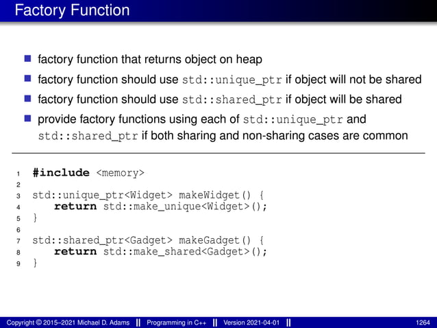 Factory Function
■ factory function that returns object on heap
■ factory function should use std::unique_ptr if object will not be shared
■ factory function should use std::shared_ptr if object will be shared
■ provide factory functions using each of std::unique_ptr and
std::shared_ptr if both sharing and non-sharing cases are common
1 #include <memory>
2
3 std::unique_ptr<Widget> makeWidget() {
4 return std::make_unique<Widget>();
5 }
6
7 std::shared_ptr<Gadget> makeGadget() {
8 return std::make_shared<Gadget>();
9 }
Copyright © 2015–2021 Michael D. Adams Programming in C++ Version 2021-04-01 1264
 