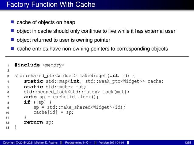 Factory Function With Cache
■ cache of objects on heap
■ object in cache should only continue to live while it has external user
■ object returned to user is owning pointer
■ cache entries have non-owning pointers to corresponding objects
1 #include <memory>
2
3 std::shared_ptr<Widget> makeWidget(int id) {
4 static std::map<int, std::weak_ptr<Widget>> cache;
5 static std::mutex mut;
6 std::scoped_lock<std::mutex> lock(mut);
7 auto sp = cache[id].lock();
8 if (!sp) {
9 sp = std::make_shared<Widget>(id);
10 cache[id] = sp;
11 }
12 return sp;
13 }
Copyright © 2015–2021 Michael D. Adams Programming in C++ Version 2021-04-01 1265
 
