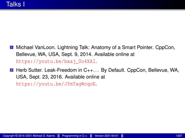Talks I
1 Michael VanLoon. Lightning Talk: Anatomy of a Smart Pointer. CppCon,
Bellevue, WA, USA, Sept. 9, 2014. Available online at
https://youtu.be/bxaj_0o4XAI.
2 Herb Sutter. Leak-Freedom in C++. . . By Default. CppCon, Bellevue, WA,
USA, Sept. 23, 2016. Available online at
https://youtu.be/JfmTagWcqoE.
Copyright © 2015–2021 Michael D. Adams Programming in C++ Version 2021-04-01 1267
 
