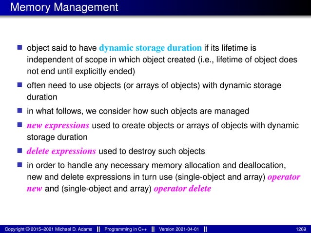 Memory Management
■ object said to have dynamic storage duration if its lifetime is
independent of scope in which object created (i.e., lifetime of object does
not end until explicitly ended)
■ often need to use objects (or arrays of objects) with dynamic storage
duration
■ in what follows, we consider how such objects are managed
■ new expressions used to create objects or arrays of objects with dynamic
storage duration
■ delete expressions used to destroy such objects
■ in order to handle any necessary memory allocation and deallocation,
new and delete expressions in turn use (single-object and array) operator
new and (single-object and array) operator delete
Copyright © 2015–2021 Michael D. Adams Programming in C++ Version 2021-04-01 1269
 