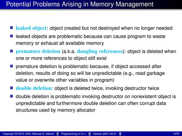 Potential Problems Arising in Memory Management
■ leaked object: object created but not destroyed when no longer needed
■ leaked objects are problematic because can cause program to waste
memory or exhaust all available memory
■ premature deletion (a.k.a. dangling references): object is deleted when
one or more references to object still exist
■ premature deletion is problematic because, if object accessed after
deletion, results of doing so will be unpredictable (e.g., read garbage
value or overwrite other variables in program)
■ double deletion: object is deleted twice, invoking destructor twice
■ double deletion is problematic invoking destructor on nonexistent object is
unpredictable and furthermore double deletion can often corrupt data
structures used by memory allocator
Copyright © 2015–2021 Michael D. Adams Programming in C++ Version 2021-04-01 1270
 