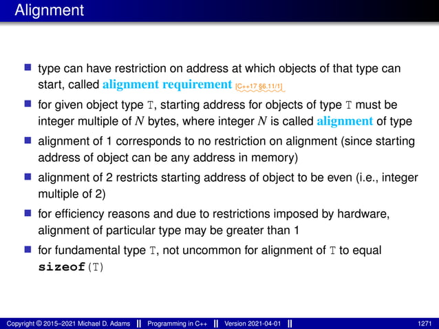 Alignment
■ type can have restriction on address at which objects of that type can
start, called alignment requirement ⁓⁓⁓⁓⁓⁓⁓⁓
[C++17 §6.11/1]
■ for given object type T, starting address for objects of type T must be
integer multiple of N bytes, where integer N is called alignment of type
■ alignment of 1 corresponds to no restriction on alignment (since starting
address of object can be any address in memory)
■ alignment of 2 restricts starting address of object to be even (i.e., integer
multiple of 2)
■ for efficiency reasons and due to restrictions imposed by hardware,
alignment of particular type may be greater than 1
■ for fundamental type T, not uncommon for alignment of T to equal
sizeof(T)
Copyright © 2015–2021 Michael D. Adams Programming in C++ Version 2021-04-01 1271
 