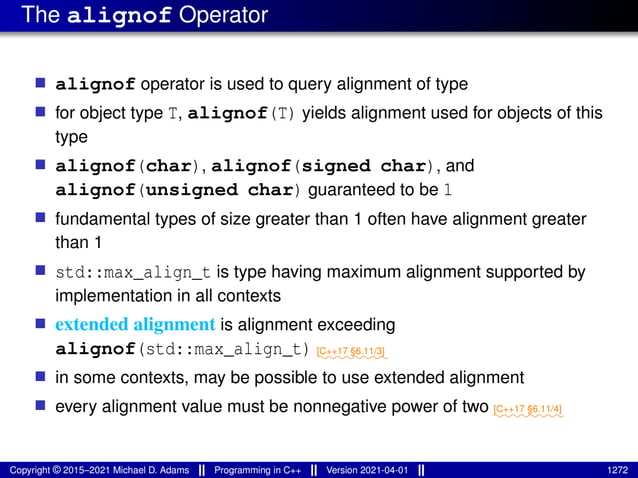 The alignof Operator
■ alignof operator is used to query alignment of type
■ for object type T, alignof(T) yields alignment used for objects of this
type
■ alignof(char), alignof(signed char), and
alignof(unsigned char) guaranteed to be 1
■ fundamental types of size greater than 1 often have alignment greater
than 1
■ std::max_align_t is type having maximum alignment supported by
implementation in all contexts
■ extended alignment is alignment exceeding
alignof(std::max_align_t) ⁓⁓⁓⁓⁓⁓⁓⁓
[C++17 §6.11/3]
■ in some contexts, may be possible to use extended alignment
■ every alignment value must be nonnegative power of two ⁓⁓⁓⁓⁓⁓⁓⁓
[C++17 §6.11/4]
Copyright © 2015–2021 Michael D. Adams Programming in C++ Version 2021-04-01 1272
 