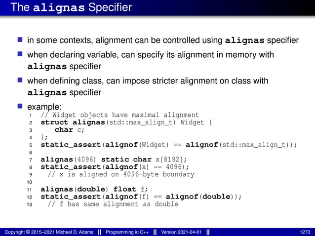 The alignas Specifier
■ in some contexts, alignment can be controlled using alignas specifier
■ when declaring variable, can specify its alignment in memory with
alignas specifier
■ when defining class, can impose stricter alignment on class with
alignas specifier
■ example:
1 // Widget objects have maximal alignment
2 struct alignas(std::max_align_t) Widget {
3 char c;
4 };
5 static_assert(alignof(Widget) == alignof(std::max_align_t));
6
7 alignas(4096) static char x[8192];
8 static_assert(alignof(x) == 4096);
9 // x is aligned on 4096-byte boundary
10
11 alignas(double) float f;
12 static_assert(alignof(f) == alignof(double));
13 // f has same alignment as double
Copyright © 2015–2021 Michael D. Adams Programming in C++ Version 2021-04-01 1273
 
