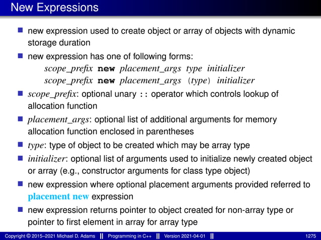 New Expressions
■ new expression used to create object or array of objects with dynamic
storage duration
■ new expression has one of following forms:
scope_prefix new placement_args type initializer
scope_prefix new placement_args (type) initializer
■ scope_prefix: optional unary :: operator which controls lookup of
allocation function
■ placement_args: optional list of additional arguments for memory
allocation function enclosed in parentheses
■ type: type of object to be created which may be array type
■ initializer: optional list of arguments used to initialize newly created object
or array (e.g., constructor arguments for class type object)
■ new expression where optional placement arguments provided referred to
placement new expression
■ new expression returns pointer to object created for non-array type or
pointer to first element in array for array type
Copyright © 2015–2021 Michael D. Adams Programming in C++ Version 2021-04-01 1275
 
