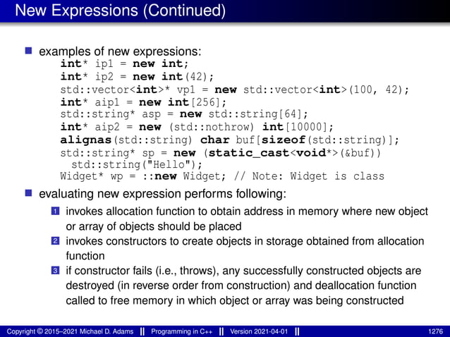 New Expressions (Continued)
■ examples of new expressions:
int* ip1 = new int;
int* ip2 = new int(42);
std::vector<int>* vp1 = new std::vector<int>(100, 42);
int* aip1 = new int[256];
std::string* asp = new std::string[64];
int* aip2 = new (std::nothrow) int[10000];
alignas(std::string) char buf[sizeof(std::string)];
std::string* sp = new (static_cast<void*>(&buf))
std::string("Hello");
Widget* wp = ::new Widget; // Note: Widget is class
■ evaluating new expression performs following:
1 invokes allocation function to obtain address in memory where new object
or array of objects should be placed
2 invokes constructors to create objects in storage obtained from allocation
function
3 if constructor fails (i.e., throws), any successfully constructed objects are
destroyed (in reverse order from construction) and deallocation function
called to free memory in which object or array was being constructed
Copyright © 2015–2021 Michael D. Adams Programming in C++ Version 2021-04-01 1276
 