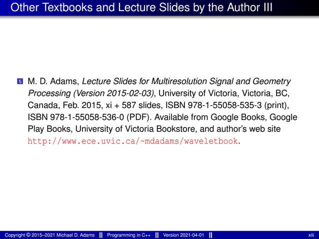 Other Textbooks and Lecture Slides by the Author III
5 M. D. Adams, Lecture Slides for Multiresolution Signal and Geometry
Processing (Version 2015-02-03), University of Victoria, Victoria, BC,
Canada, Feb. 2015, xi + 587 slides, ISBN 978-1-55058-535-3 (print),
ISBN 978-1-55058-536-0 (PDF). Available from Google Books, Google
Play Books, University of Victoria Bookstore, and author’s web site
http://www.ece.uvic.ca/~mdadams/waveletbook.
Copyright © 2015–2021 Michael D. Adams Programming in C++ Version 2021-04-01 xiii
 