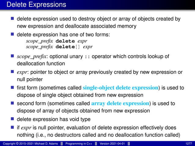 Delete Expressions
■ delete expression used to destroy object or array of objects created by
new expression and deallocate associated memory
■ delete expression has one of two forms:
scope_prefix delete expr
scope_prefix delete[] expr
■ scope_prefix: optional unary :: operator which controls lookup of
deallocation function
■ expr: pointer to object or array previously created by new expression or
null pointer
■ first form (sometimes called single-object delete expression) is used to
dispose of single object obtained from new expression
■ second form (sometimes called array delete expression) is used to
dispose of array of objects obtained from new expression
■ delete expression has void type
■ if expr is null pointer, evaluation of delete expression effectively does
nothing (i.e., no destructors called and no deallocation function called)
Copyright © 2015–2021 Michael D. Adams Programming in C++ Version 2021-04-01 1277
 
