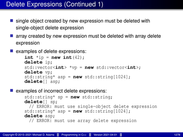 Delete Expressions (Continued 1)
■ single object created by new expression must be deleted with
single-object delete expression
■ array created by new expression must be deleted with array delete
expression
■ examples of delete expressions:
int *ip = new int(42);
delete ip;
std::vector<int> *vp = new std::vector<int>;
delete vp;
std::string* asp = new std::string[1024];
delete[] asp;
■ examples of incorrect delete expressions:
std::string* sp = new std::string;
delete[] sp;
// ERROR: must use single-object delete expression
std::string* asp = new std::string[1024];
delete asp;
// ERROR: must use array delete expression
Copyright © 2015–2021 Michael D. Adams Programming in C++ Version 2021-04-01 1278
 