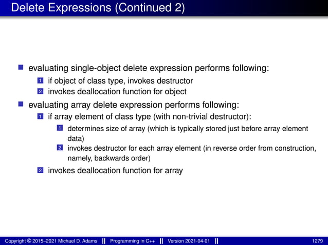 Delete Expressions (Continued 2)
■ evaluating single-object delete expression performs following:
1 if object of class type, invokes destructor
2 invokes deallocation function for object
■ evaluating array delete expression performs following:
1 if array element of class type (with non-trivial destructor):
1 determines size of array (which is typically stored just before array element
data)
2 invokes destructor for each array element (in reverse order from construction,
namely, backwards order)
2 invokes deallocation function for array
Copyright © 2015–2021 Michael D. Adams Programming in C++ Version 2021-04-01 1279
 