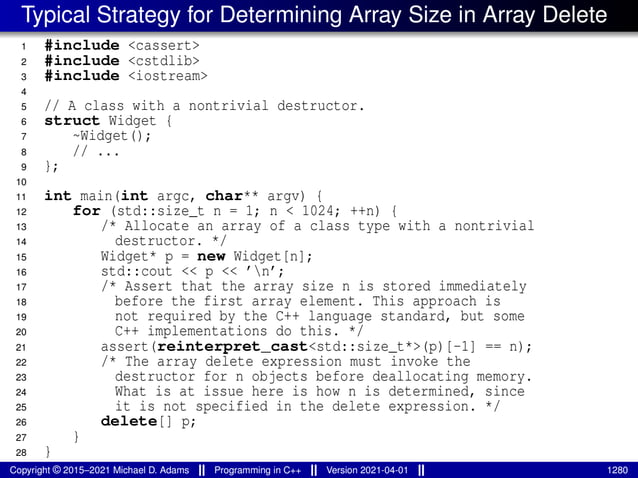 Typical Strategy for Determining Array Size in Array Delete
1 #include <cassert>
2 #include <cstdlib>
3 #include <iostream>
4
5 // A class with a nontrivial destructor.
6 struct Widget {
7 ~Widget();
8 // ...
9 };
10
11 int main(int argc, char** argv) {
12 for (std::size_t n = 1; n < 1024; ++n) {
13 /* Allocate an array of a class type with a nontrivial
14 destructor. */
15 Widget* p = new Widget[n];
16 std::cout << p << ’n’;
17 /* Assert that the array size n is stored immediately
18 before the first array element. This approach is
19 not required by the C++ language standard, but some
20 C++ implementations do this. */
21 assert(reinterpret_cast<std::size_t*>(p)[-1] == n);
22 /* The array delete expression must invoke the
23 destructor for n objects before deallocating memory.
24 What is at issue here is how n is determined, since
25 it is not specified in the delete expression. */
26 delete[] p;
27 }
28 }
Copyright © 2015–2021 Michael D. Adams Programming in C++ Version 2021-04-01 1280
 