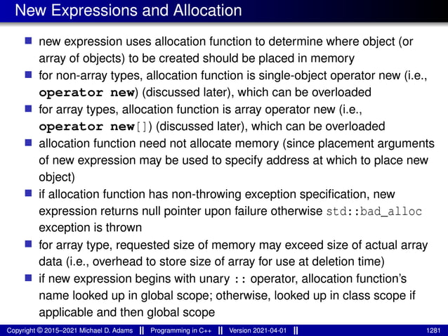 New Expressions and Allocation
■ new expression uses allocation function to determine where object (or
array of objects) to be created should be placed in memory
■ for non-array types, allocation function is single-object operator new (i.e.,
operator new) (discussed later), which can be overloaded
■ for array types, allocation function is array operator new (i.e.,
operator new[]) (discussed later), which can be overloaded
■ allocation function need not allocate memory (since placement arguments
of new expression may be used to specify address at which to place new
object)
■ if allocation function has non-throwing exception specification, new
expression returns null pointer upon failure otherwise std::bad_alloc
exception is thrown
■ for array type, requested size of memory may exceed size of actual array
data (i.e., overhead to store size of array for use at deletion time)
■ if new expression begins with unary :: operator, allocation function’s
name looked up in global scope; otherwise, looked up in class scope if
applicable and then global scope
Copyright © 2015–2021 Michael D. Adams Programming in C++ Version 2021-04-01 1281
 