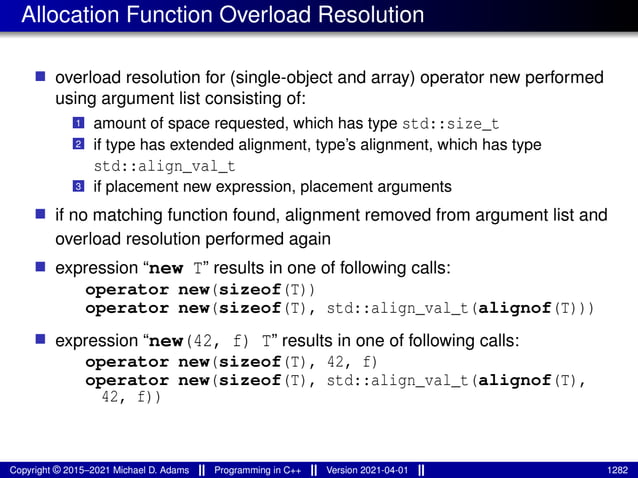 Allocation Function Overload Resolution
■ overload resolution for (single-object and array) operator new performed
using argument list consisting of:
1 amount of space requested, which has type std::size_t
2 if type has extended alignment, type’s alignment, which has type
std::align_val_t
3 if placement new expression, placement arguments
■ if no matching function found, alignment removed from argument list and
overload resolution performed again
■ expression “new T” results in one of following calls:
operator new(sizeof(T))
operator new(sizeof(T), std::align_val_t(alignof(T)))
■ expression “new(42, f) T” results in one of following calls:
operator new(sizeof(T), 42, f)
operator new(sizeof(T), std::align_val_t(alignof(T),
42, f))
Copyright © 2015–2021 Michael D. Adams Programming in C++ Version 2021-04-01 1282
 