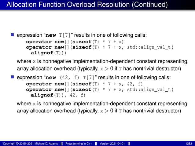 Allocation Function Overload Resolution (Continued)
■ expression “new T[7]” results in one of following calls:
operator new[](sizeof(T) * 7 + x)
operator new[](sizeof(T) * 7 + x, std::align_val_t(
alignof(T)))
where x is nonnegative implementation-dependent constant representing
array allocation overhead (typically, x > 0 if T has nontrivial destructor)
■ expression “new (42, f) T[7]” results in one of following calls:
operator new[](sizeof(T) * 7 + x, 42, f)
operator new[](sizeof(T) * 7 + x, std::align_val_t(
alignof(T)), 42, f)
where x is nonnegative implementation-dependent constant representing
array allocation overhead (typically, x > 0 if T has nontrivial destructor)
Copyright © 2015–2021 Michael D. Adams Programming in C++ Version 2021-04-01 1283
 