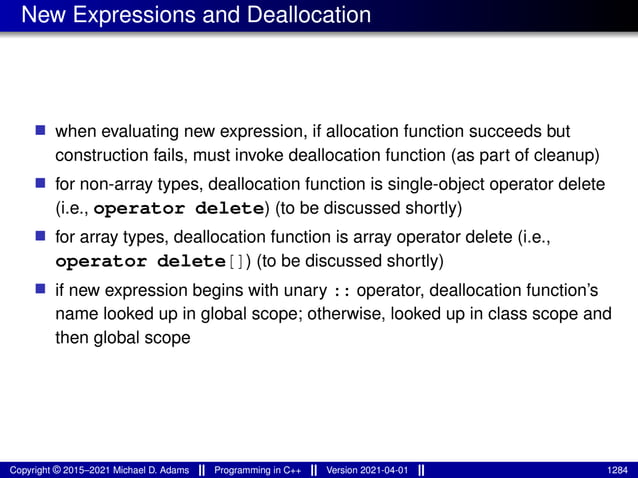 New Expressions and Deallocation
■ when evaluating new expression, if allocation function succeeds but
construction fails, must invoke deallocation function (as part of cleanup)
■ for non-array types, deallocation function is single-object operator delete
(i.e., operator delete) (to be discussed shortly)
■ for array types, deallocation function is array operator delete (i.e.,
operator delete[]) (to be discussed shortly)
■ if new expression begins with unary :: operator, deallocation function’s
name looked up in global scope; otherwise, looked up in class scope and
then global scope
Copyright © 2015–2021 Michael D. Adams Programming in C++ Version 2021-04-01 1284
 