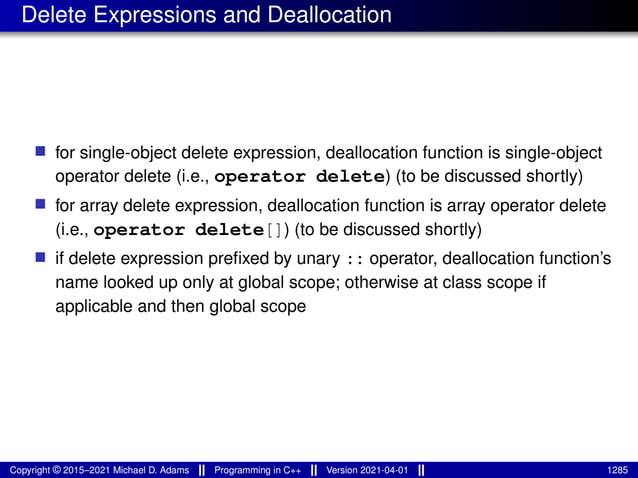 Delete Expressions and Deallocation
■ for single-object delete expression, deallocation function is single-object
operator delete (i.e., operator delete) (to be discussed shortly)
■ for array delete expression, deallocation function is array operator delete
(i.e., operator delete[]) (to be discussed shortly)
■ if delete expression prefixed by unary :: operator, deallocation function’s
name looked up only at global scope; otherwise at class scope if
applicable and then global scope
Copyright © 2015–2021 Michael D. Adams Programming in C++ Version 2021-04-01 1285
 