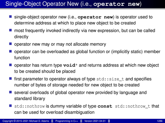 Single-Object Operator New (i.e., operator new)
■ single-object operator new (i.e., operator new) is operator used to
determine address at which to place new object to be created
■ most frequently invoked indirectly via new expression, but can be called
directly
■ operator new may or may not allocate memory
■ operator can be overloaded as global function or (implicitly static) member
function
■ operator has return type void* and returns address at which new object
to be created should be placed
■ first parameter to operator always of type std::size_t and specifies
number of bytes of storage needed for new object to be created
■ several overloads of global operator new provided by language and
standard library
■ std::nothrow is dummy variable of type const std::nothrow_t that
can be used for overload disambiguation
Copyright © 2015–2021 Michael D. Adams Programming in C++ Version 2021-04-01 1286
 