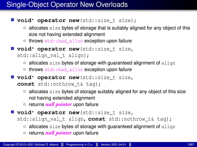 Single-Object Operator New Overloads
■ void* operator new(std::size_t size);
2 allocates size bytes of storage that is suitably aligned for any object of this
size not having extended alignment
2 throws std::bad_alloc exception upon failure
■ void* operator new(std::size_t size,
std::align_val_t align);
2 allocates size bytes of storage with guaranteed alignment of align
2 throws std::bad_alloc exception upon failure
■ void* operator new(std::size_t size,
const std::nothrow_t& tag);
2 allocates size bytes of storage suitably aligned for any object of this size
not having extended alignment
2 returns null pointer upon failure
■ void* operator new(std::size_t size,
std::align_val_t align, const std::nothrow_t& tag);
2 allocates size bytes of storage with guaranteed alignment of align
2 returns null pointer upon failure
Copyright © 2015–2021 Michael D. Adams Programming in C++ Version 2021-04-01 1287
 