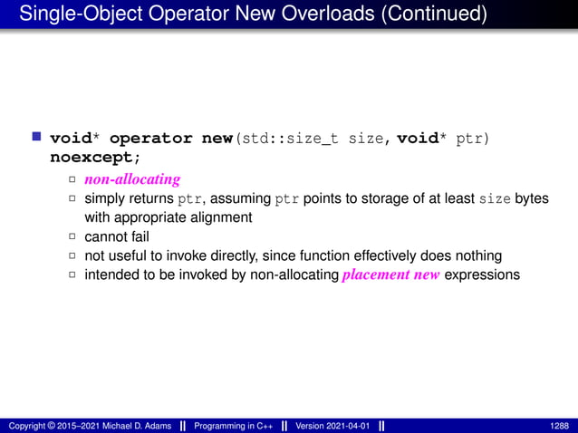 Single-Object Operator New Overloads (Continued)
■ void* operator new(std::size_t size, void* ptr)
noexcept;
2 non-allocating
2 simply returns ptr, assuming ptr points to storage of at least size bytes
with appropriate alignment
2 cannot fail
2 not useful to invoke directly, since function effectively does nothing
2 intended to be invoked by non-allocating placement new expressions
Copyright © 2015–2021 Michael D. Adams Programming in C++ Version 2021-04-01 1288
 