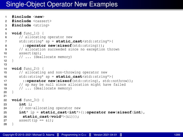 Single-Object Operator New Examples
1 #include <new>
2 #include <cassert>
3 #include <string>
4
5 void func_1() {
6 // allocating operator new
7 std::string* sp = static_cast<std::string*>(
8 ::operator new(sizeof(std::string)));
9 // allocation succeeded since no exception thrown
10 assert(sp);
11 // ... (deallocate memory)
12 }
13
14 void func_2() {
15 // allocating and non-throwing operator new
16 std::string* sp = static_cast<std::string*>(
17 ::operator new(sizeof(std::string), std::nothrow));
18 // sp may be null since allocation might have failed
19 // ... (deallocate memory)
20 }
21
22 void func_3() {
23 int i;
24 // non-allocating operator new
25 int* ip = static_cast<int*>(::operator new(sizeof(int),
26 static_cast<void*>(&i)));
27 assert(ip == &i);
28 }
Copyright © 2015–2021 Michael D. Adams Programming in C++ Version 2021-04-01 1289
 