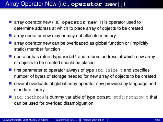 Array Operator New (i.e., operator new[])
■ array operator new (i.e., operator new[]) is operator used to
determine address at which to place array of objects to be created
■ array operator new may or may not allocate memory
■ array operator new can be overloaded as global function or (implicitly
static) member function
■ operator has return type void* and returns address at which new array
of objects to be created should be placed
■ first parameter to operator always of type std::size_t and specifies
number of bytes of storage needed for new array of objects to be created
■ several overloads of global array operator new provided by language and
standard library
■ std::nothrow is dummy variable of type const std::nothrow_t that
can be used for overload disambiguation
Copyright © 2015–2021 Michael D. Adams Programming in C++ Version 2021-04-01 1290
 