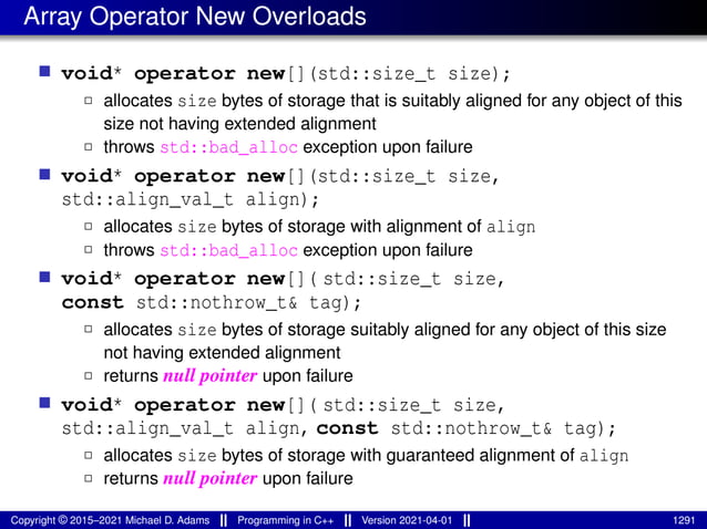 Array Operator New Overloads
■ void* operator new[](std::size_t size);
2 allocates size bytes of storage that is suitably aligned for any object of this
size not having extended alignment
2 throws std::bad_alloc exception upon failure
■ void* operator new[](std::size_t size,
std::align_val_t align);
2 allocates size bytes of storage with alignment of align
2 throws std::bad_alloc exception upon failure
■ void* operator new[]( std::size_t size,
const std::nothrow_t& tag);
2 allocates size bytes of storage suitably aligned for any object of this size
not having extended alignment
2 returns null pointer upon failure
■ void* operator new[]( std::size_t size,
std::align_val_t align, const std::nothrow_t& tag);
2 allocates size bytes of storage with guaranteed alignment of align
2 returns null pointer upon failure
Copyright © 2015–2021 Michael D. Adams Programming in C++ Version 2021-04-01 1291
 