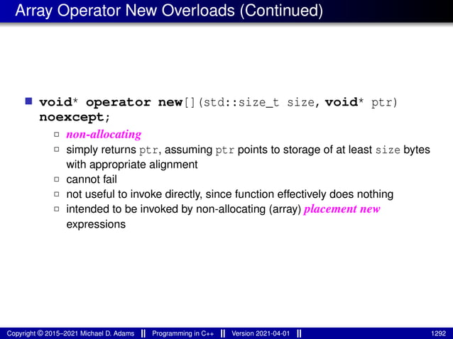 Array Operator New Overloads (Continued)
■ void* operator new[](std::size_t size, void* ptr)
noexcept;
2 non-allocating
2 simply returns ptr, assuming ptr points to storage of at least size bytes
with appropriate alignment
2 cannot fail
2 not useful to invoke directly, since function effectively does nothing
2 intended to be invoked by non-allocating (array) placement new
expressions
Copyright © 2015–2021 Michael D. Adams Programming in C++ Version 2021-04-01 1292
 