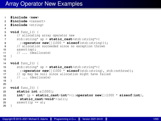 Array Operator New Examples
1 #include <new>
2 #include <cassert>
3 #include <string>
4
5 void func_1() {
6 // allocating array operator new
7 std::string* sp = static_cast<std::string*>(
8 ::operator new[](1000 * sizeof(std::string)));
9 // allocation succeeded since no exception thrown
10 assert(sp);
11 // ... (deallocate)
12 }
13
14 void func_2() {
15 std::string* sp = static_cast<std::string*>(
16 ::operator new[](1000 * sizeof(std::string), std::nothrow));
17 // sp may be null since allocation might have failed
18 // ... (deallocate)
19 }
20
21 void func_3() {
22 static int a[1000];
23 int* ip = static_cast<int*>(::operator new[](1000 * sizeof(int),
24 static_cast<void*>(a)));
25 assert(ip == a);
26 }
Copyright © 2015–2021 Michael D. Adams Programming in C++ Version 2021-04-01 1293
 