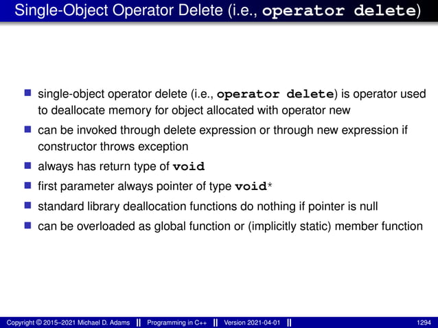 Single-Object Operator Delete (i.e., operator delete)
■ single-object operator delete (i.e., operator delete) is operator used
to deallocate memory for object allocated with operator new
■ can be invoked through delete expression or through new expression if
constructor throws exception
■ always has return type of void
■ first parameter always pointer of type void*
■ standard library deallocation functions do nothing if pointer is null
■ can be overloaded as global function or (implicitly static) member function
Copyright © 2015–2021 Michael D. Adams Programming in C++ Version 2021-04-01 1294
 
