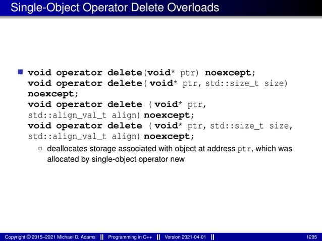 Single-Object Operator Delete Overloads
■ void operator delete(void* ptr) noexcept;
void operator delete( void* ptr, std::size_t size)
noexcept;
void operator delete ( void* ptr,
std::align_val_t align) noexcept;
void operator delete ( void* ptr, std::size_t size,
std::align_val_t align) noexcept;
2 deallocates storage associated with object at address ptr, which was
allocated by single-object operator new
Copyright © 2015–2021 Michael D. Adams Programming in C++ Version 2021-04-01 1295
 